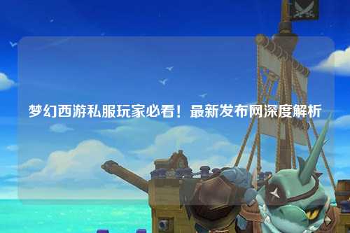 夢(mèng)幻西游私服玩家必看！最新發(fā)布網(wǎng)深度解析