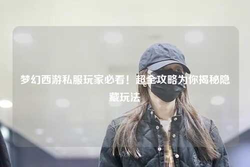夢幻西游私服玩家必看！超全攻略為你揭秘隱藏玩法