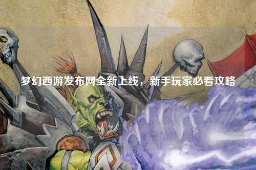夢幻西游發(fā)布網(wǎng)全新上線，新手玩家必看攻略