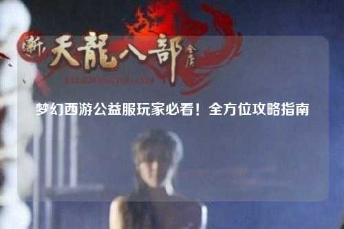 夢幻西游公益服玩家必看！全方位攻略指南